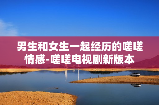 男生和女生一起经历的嗟嗟情感-嗟嗟电视剧新版本