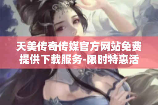天美传奇传媒官方网站免费提供下载服务-限时特惠活动进行中