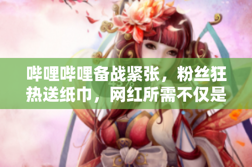 哔哩哔哩备战紧张，粉丝狂热送纸巾，网红所需不仅是关注