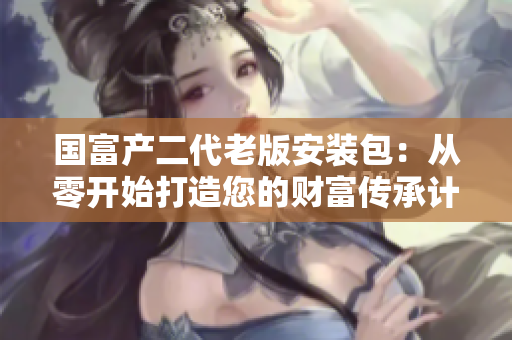 国富产二代老版安装包：从零开始打造您的财富传承计划