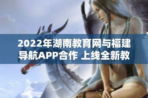 2022年湖南教育网与福建导航APP合作 上线全新教育辅助服务