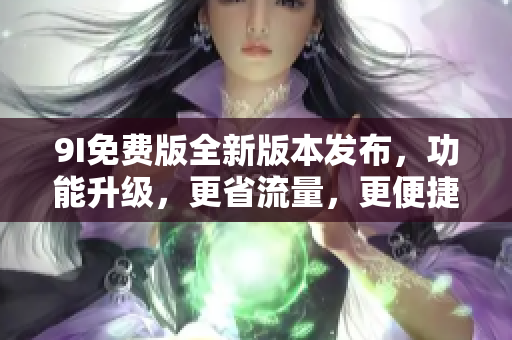 9I免费版全新版本发布，功能升级，更省流量，更便捷