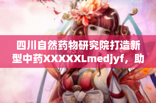 四川自然药物研究院打造新型中药XXXXXLmedjyf，助推中医药现代化