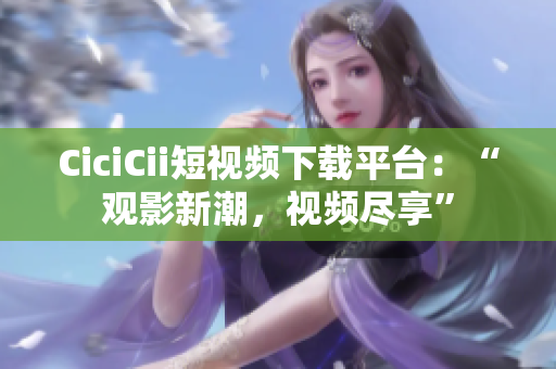 CiciCii短视频下载平台：“观影新潮，视频尽享”