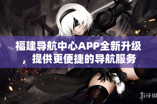 福建导航中心APP全新升级，提供更便捷的导航服务