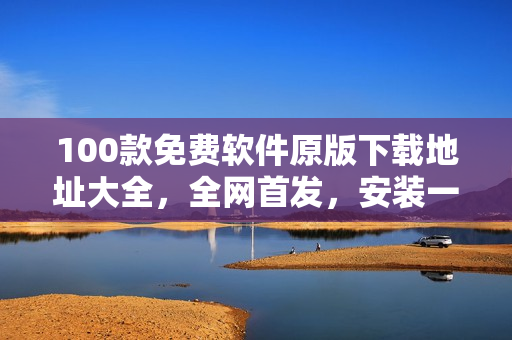 100款免费软件原版下载地址大全，全网首发，安装一键免费顺利完成