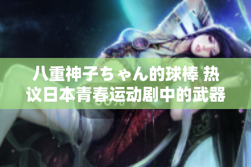 八重神子ちゃん的球棒 热议日本青春运动剧中的武器化身