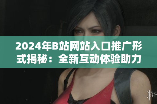 2024年B站网站入口推广形式揭秘：全新互动体验助力网站推广