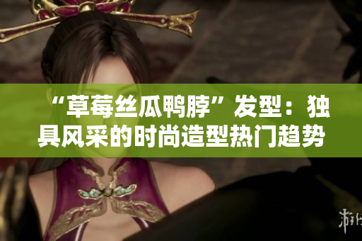 “草莓丝瓜鸭脖”发型：独具风采的时尚造型热门趋势