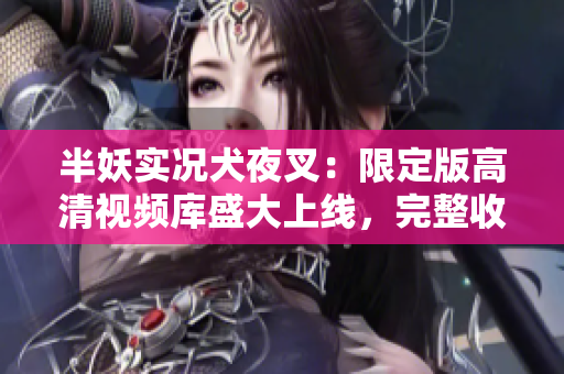 半妖实况犬夜叉：限定版高清视频库盛大上线，完整收录人气番剧！