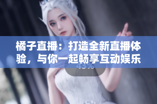 橘子直播：打造全新直播体验，与你一起畅享互动娱乐