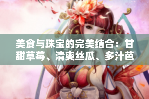 美食与珠宝的完美结合：甘甜草莓、清爽丝瓜、多汁芭乐、香脆鸭脖及翡翠手镯的魅力