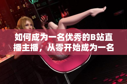 如何成为一名优秀的B站直播主播，从零开始成为一名受欢迎的B站直播主播。
