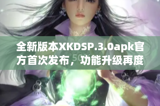 全新版本XKDSP.3.0apk官方首次发布，功能升级再度惊艳