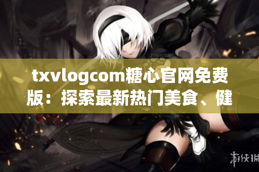 txvlogcom糖心官网免费版：探索最新热门美食、健康生活与时尚资讯