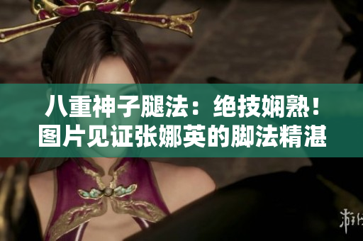 八重神子腿法：绝技娴熟！图片见证张娜英的脚法精湛