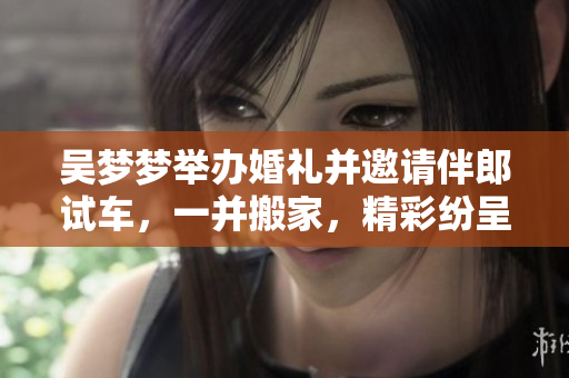 吴梦梦举办婚礼并邀请伴郎试车，一并搬家，精彩纷呈