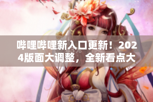 哔哩哔哩新入口更新！2024版面大调整，全新看点大揭秘
