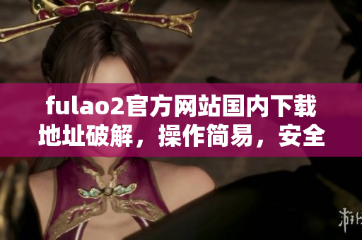 fulao2官方网站国内下载地址破解，操作简易，安全有保障