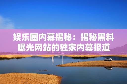 娱乐圈内幕揭秘：揭秘黑料曝光网站的独家内幕报道