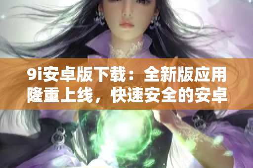 9i安卓版下载：全新版应用隆重上线，快速安全的安卓手机下载体验
