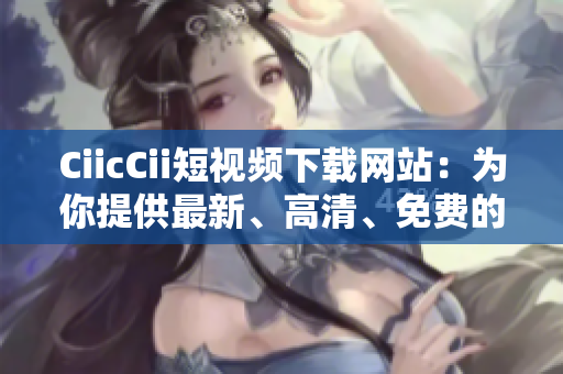 CiicCii短视频下载网站：为你提供最新、高清、免费的短视频资源