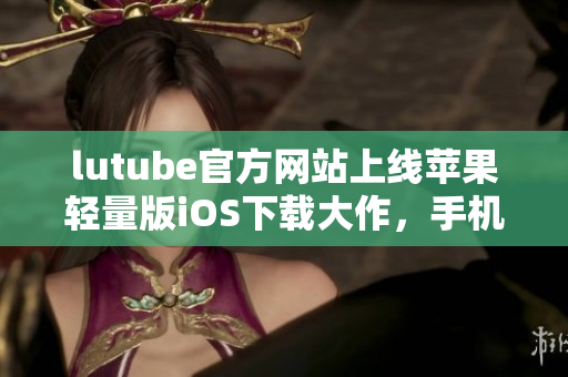lutube官方网站上线苹果轻量版iOS下载大作，手机便携串流新潮，分享生活无压力