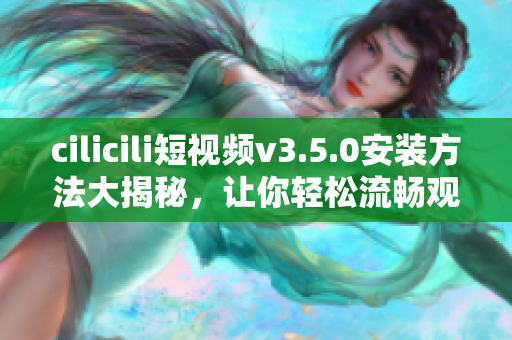 cilicili短视频v3.5.0安装方法大揭秘，让你轻松流畅观看最新视频