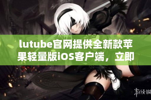 lutube官网提供全新款苹果轻量版iOS客户端，立即下载体验lutube最新版本