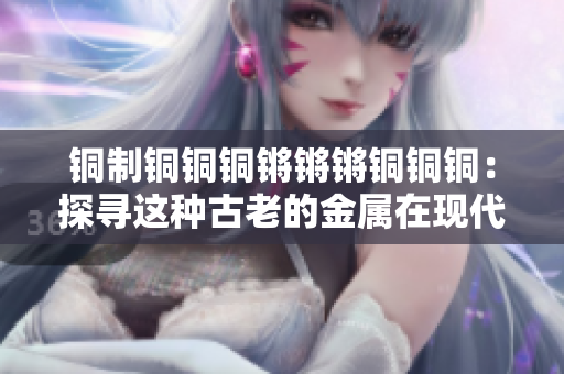 铜制铜铜铜锵锵锵铜铜铜：探寻这种古老的金属在现代社会中的重要性和应用方式