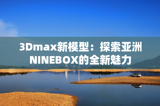 3Dmax新模型：探索亚洲NINEBOX的全新魅力
