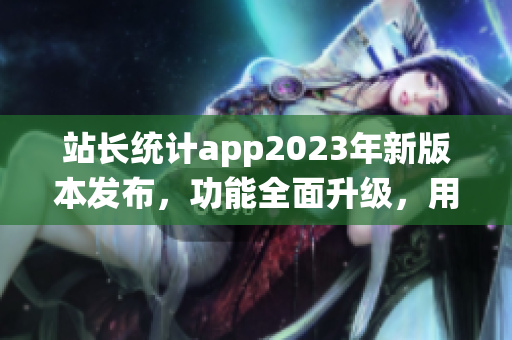 站长统计app2023年新版本发布，功能全面升级，用户体验再次升级