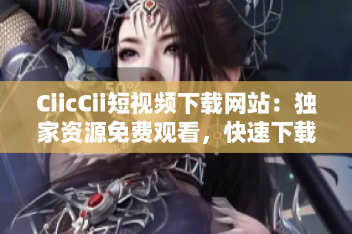 CiicCii短视频下载网站：独家资源免费观看，快速下载高清短视频