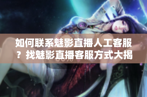 如何联系魅影直播人工客服？找魅影直播客服方式大揭秘