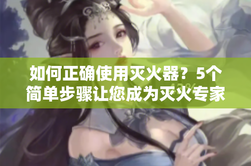 如何正确使用灭火器？5个简单步骤让您成为灭火专家！