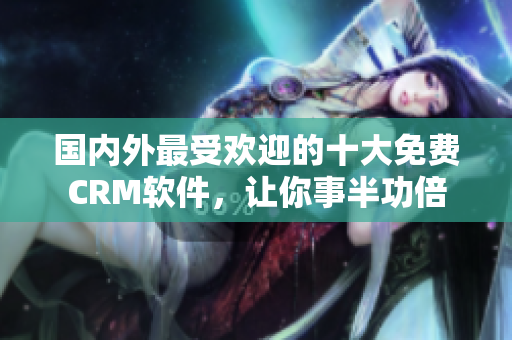 国内外最受欢迎的十大免费CRM软件，让你事半功倍