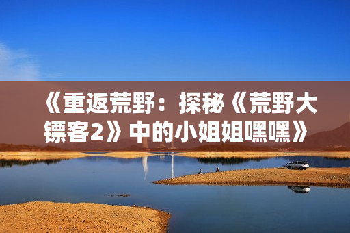 《重返荒野：探秘《荒野大镖客2》中的小姐姐嘿嘿》