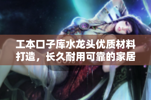 工本口子库水龙头优质材料打造，长久耐用可靠的家居选择