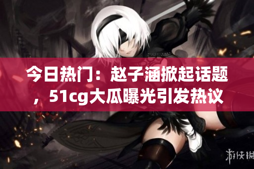 今日热门：赵子涵掀起话题，51cg大瓜曝光引发热议