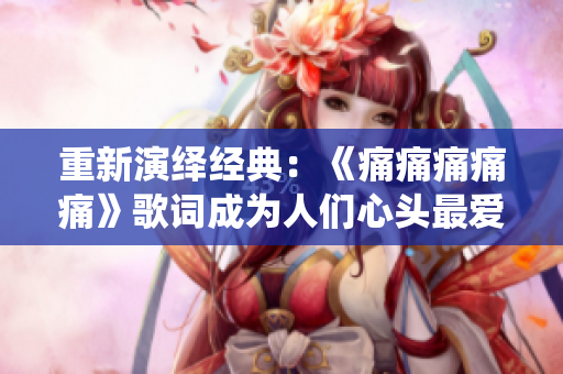 重新演绎经典：《痛痛痛痛痛》歌词成为人们心头最爱