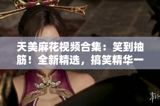 天美麻花视频合集：笑到抽筋！全新精选，搞笑精华一网打尽
