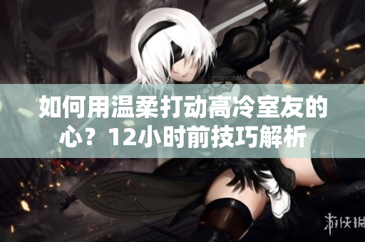 如何用温柔打动高冷室友的心？12小时前技巧解析