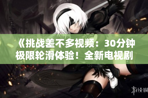 《挑战差不多视频：30分钟极限轮滑体验！全新电视剧震撼登场》