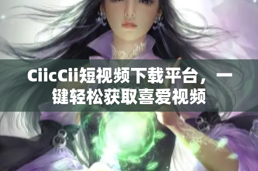 CiicCii短视频下载平台，一键轻松获取喜爱视频