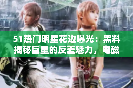 51热门明星花边曝光：黑料揭秘巨星的反差魅力，电磁炉瞩目焦点