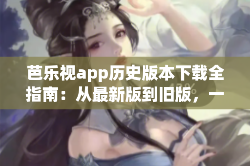 芭乐视app历史版本下载全指南：从最新版到旧版，一网打尽！