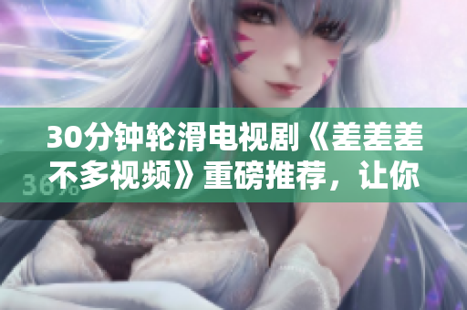 30分钟轮滑电视剧《差差差不多视频》重磅推荐，让你迅速沉浸其中！