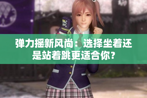 弹力摇新风尚：选择坐着还是站着跳更适合你？