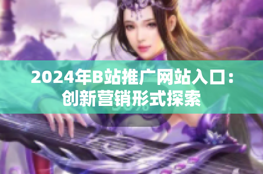 2024年B站推广网站入口：创新营销形式探索