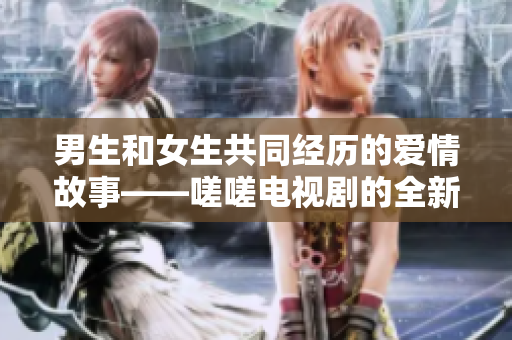 男生和女生共同经历的爱情故事——嗟嗟电视剧的全新呈现